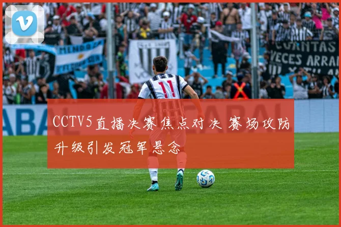 CCTV5直播决赛焦点对决 赛场攻防升级引发冠军悬念