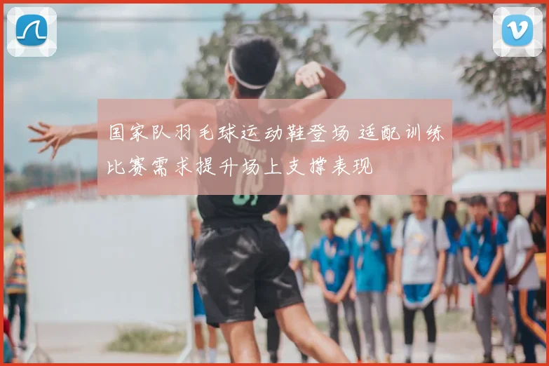 国家队羽毛球运动鞋登场 适配训练比赛需求提升场上支撑表现