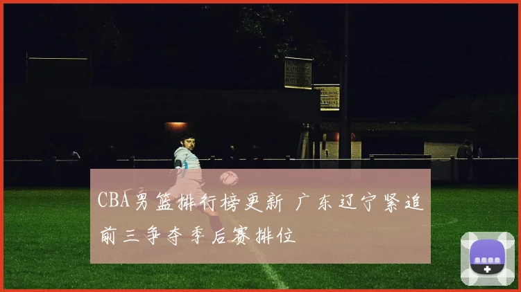 CBA男篮排行榜更新 广东辽宁紧追前三争夺季后赛排位