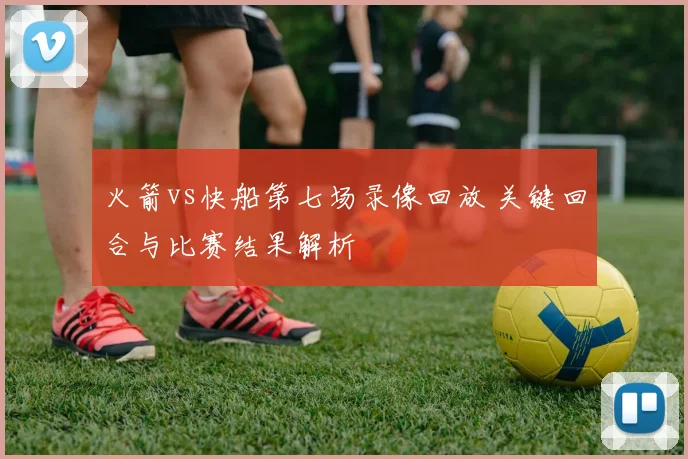 火箭vs快船第七场录像回放 关键回合与比赛结果解析