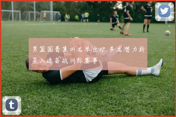 男篮国青集训名单出炉 多名潜力新星入选备战洲际赛事
