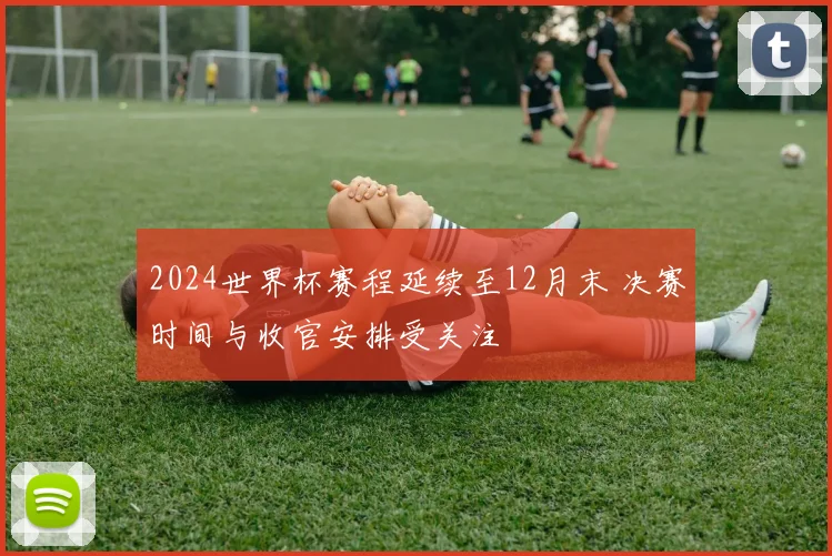 2024世界杯赛程延续至12月末 决赛时间与收官安排受关注