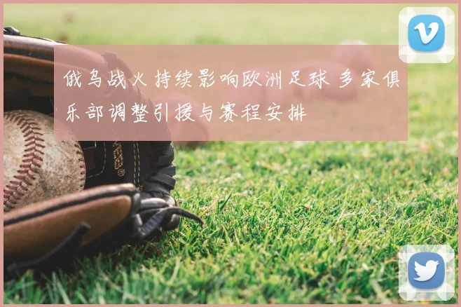 俄乌战火持续影响欧洲足球 多家俱乐部调整引援与赛程安排
