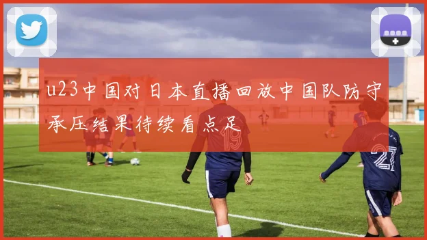 u23中国对日本直播回放中国队防守承压结果待续看点足