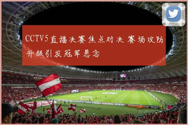 CCTV5直播决赛焦点对决 赛场攻防升级引发冠军悬念