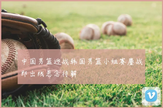 中国男篮迎战韩国男篮小组赛鏖战即出线悬念待解