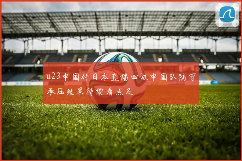 u23中国对日本直播回放中国队防守承压结果待续看点足