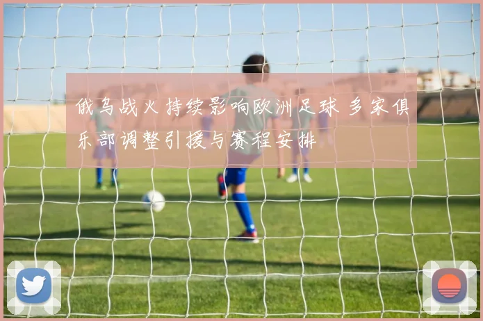 俄乌战火持续影响欧洲足球 多家俱乐部调整引援与赛程安排