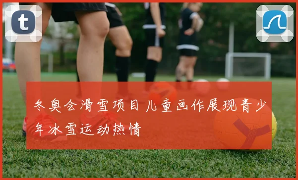 冬奥会滑雪项目儿童画作展现青少年冰雪运动热情