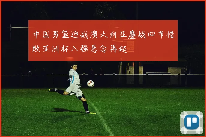 中国男篮迎战澳大利亚鏖战四节惜败亚洲杯八强悬念再起