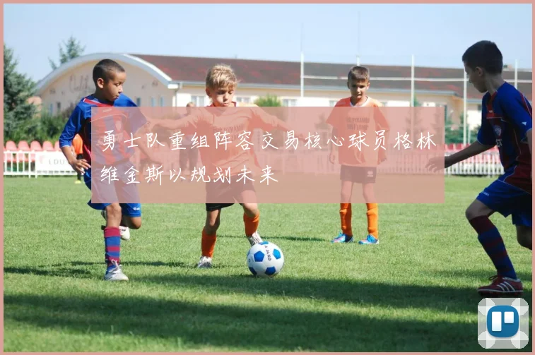 勇士队重组阵容交易核心球员格林维金斯以规划未来