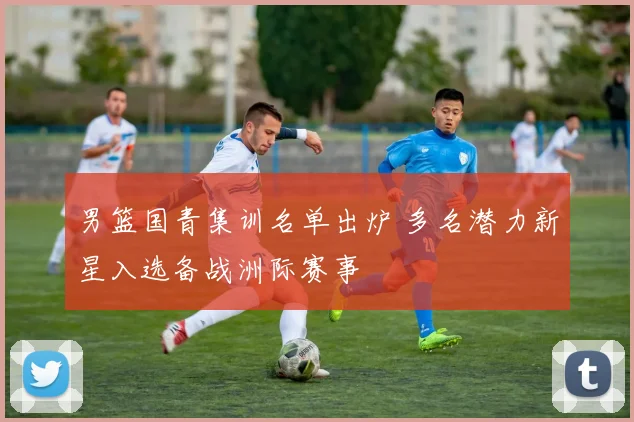 男篮国青集训名单出炉 多名潜力新星入选备战洲际赛事