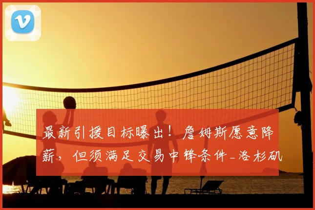 最新引援目标曝出！詹姆斯愿意降薪，但须满足交易中锋条件_洛杉矶湖人_1_NBA