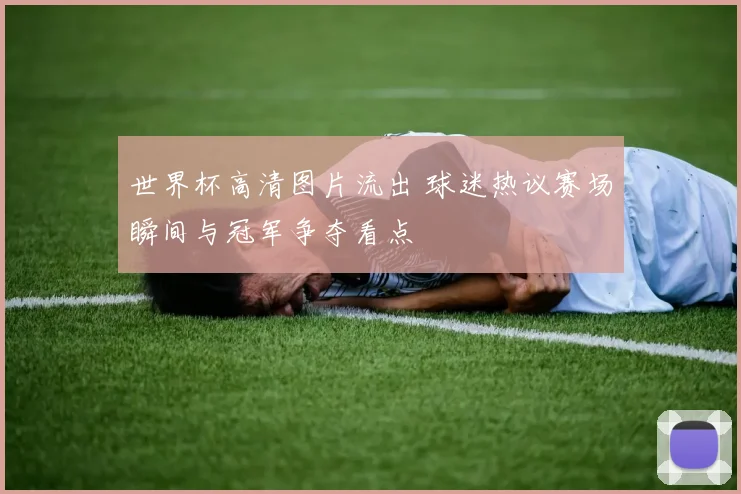 世界杯高清图片流出 球迷热议赛场瞬间与冠军争夺看点