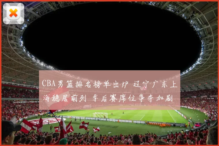 CBA男篮排名榜单出炉 辽宁广东上海稳居前列 季后赛席位争夺加剧