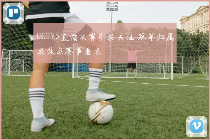 CCTV5直播决赛引发关注 冠军归属成焦点赛事看点