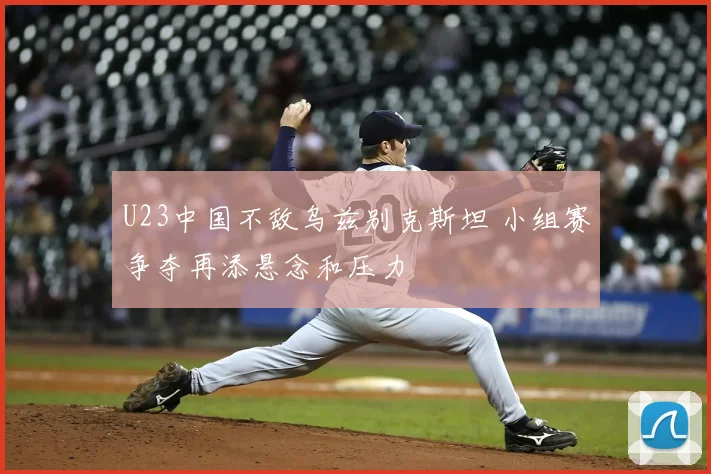 U23中国不敌乌兹别克斯坦 小组赛争夺再添悬念和压力