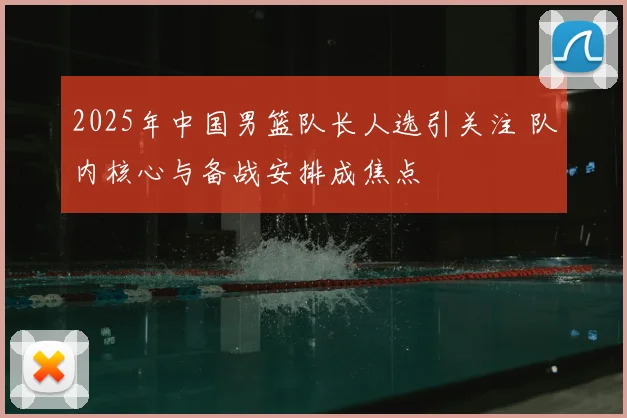 2025年中国男篮队长人选引关注 队内核心与备战安排成焦点