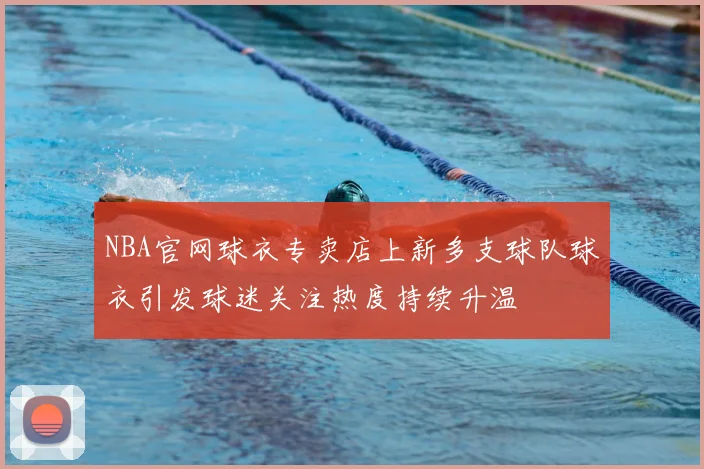 NBA官网球衣专卖店上新多支球队球衣引发球迷关注热度持续升温