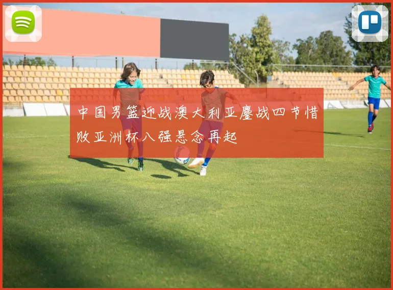 中国男篮迎战澳大利亚鏖战四节惜败亚洲杯八强悬念再起