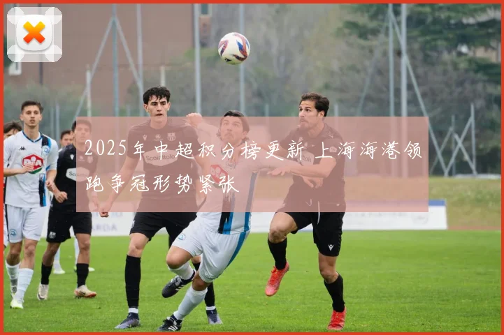 2025年中超积分榜更新 上海海港领跑争冠形势紧张