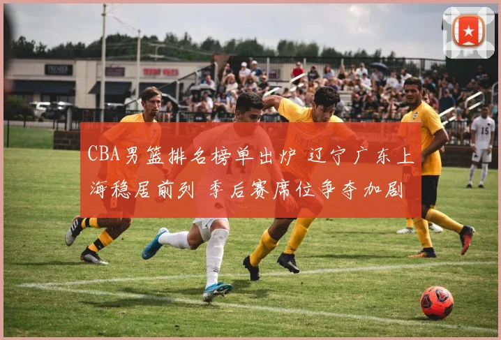 CBA男篮排名榜单出炉 辽宁广东上海稳居前列 季后赛席位争夺加剧