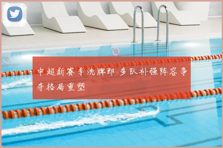 中超新赛季洗牌即 多队补强阵容争夺格局重塑
