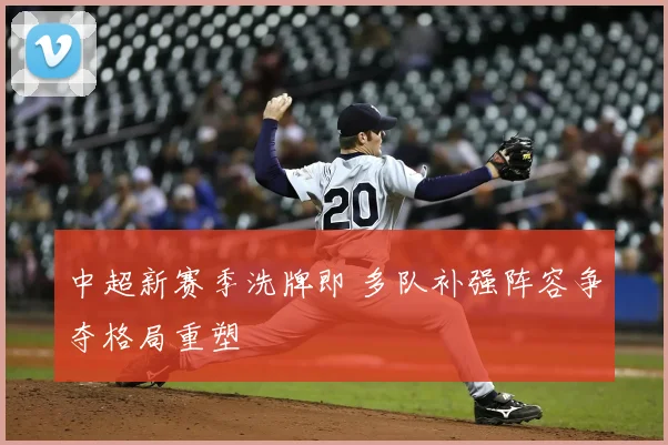 中超新赛季洗牌即 多队补强阵容争夺格局重塑