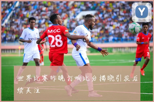 世界比赛昨晚打响比分揭晓引发后续关注