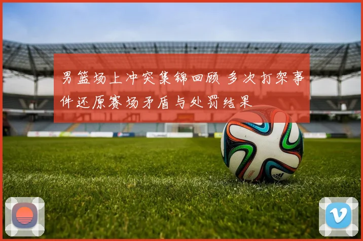 男篮场上冲突集锦回顾 多次打架事件还原赛场矛盾与处罚结果