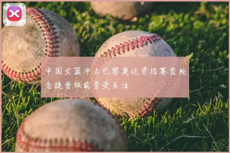 中国女篮冲击巴黎奥运资格赛首轮告捷晋级前景受关注