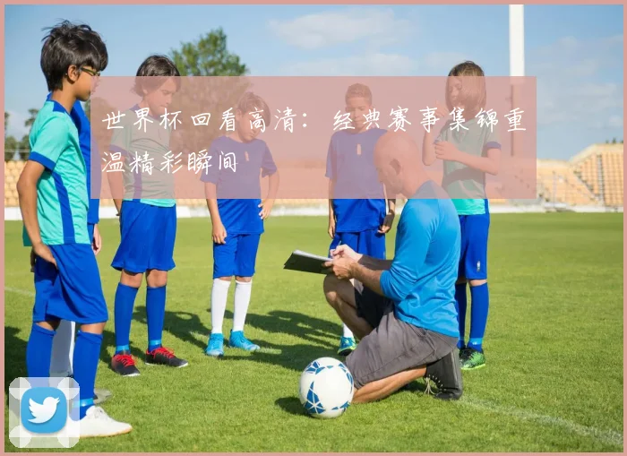 世界杯回看高清：经典赛事集锦重温精彩瞬间